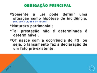 OBRIGAÇÃO PRINCIPAL

          *Somente a Lei pode definir uma
           situação como hipótese de incidência.
                   (Art. 150, I CF/88 e 97 III CTN)

          *Natureza patrimonial;
          *Tal prestação não é determinada é
            determinável.
          *OT nasce com a ocorrência do FG, ou
            seja, o lançamento faz a declaração de
            um fato pré-existente.



              13
         3/                                           11
    3 /0
1
 