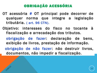OBRIGAÇÃO ACESSÓRIA

OT acessória # OT principal pode decorrer de
  qualquer norma que integre a legislação
  tributária. ( art. 96 CTN).
Objetivo: interesses do fisco no tocante à
  fiscalização e arrecadação dos tributos.
  obrigação de fazer: declaração de bens,
  exibição de livros, prestação de informação.
 obrigação de não fazer : não destruir livros,
  documentos, não impedir a fiscalização.


               13
          3/                                13
     3 /0
 1
 