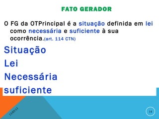 FATO GERADOR

O FG da OTPrincipal é a situação definida em lei
  como necessária e suficiente à sua
  ocorrência .(art. 114 CTN)

Situação
Lei
Necessária
suficiente
               13
          3/                                  14
     3 /0
 1
 