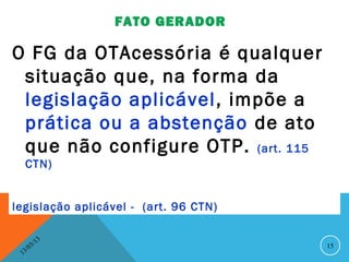 FATO GERADOR

O FG da OTAcessória é qualquer
 situação que, na forma da
 legislação aplicável, impõe a
 prática ou a abstenção de ato
 que não configure OTP. (art. 115
     CTN)


legislação aplicável - (art. 96 CTN)

               13
          3/                           15
     3 /0
 1
 