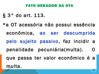 FATO GERADOR DA OTA

§ 3° do art. 113.
*a OT acessória não possui essência
 econômica,              ao   ser   descumprida
 pelo sujeito passivo , faz incidir a
 penalidade pecuniária(multa).               O
 que passa ter valor econômico é a
 multa.   3/
               13
                                              16
     3 /0
 1
 