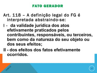 FATO GERADOR

Art. 118 – A definição legal do FG é
   interpretada abstraindo-se:
I - da validade jurídica dos atos
   efetivamente praticados pelos
   contribuintes, responsáveis, ou terceiros,
   bem como da natureza do seu objeto ou
   dos seus efeitos;
II - dos efeitos dos fatos efetivamente
   ocorridos.

               13
          3/                                17
     3 /0
 1
 