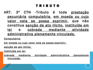 T R I B U T O
ART. 3º CTN -Tributo é toda prestação
  pecuniária compulsória, em moeda ou cujo
  valor nela se possa exprimir , que não
  constitua sanção de ato ilícito , instituída em
  lei   e    cobrada    mediante        atividade
  administrativa plenamente vinculada.
Compulsória;
em moeda ou cujo valor nela se possa exprimir;
sanção de ato ilícito;
instituída em lei;
cobrada   mediante       atividade   administrativa   plenamente
  vinculada.

               13
          3/                                                   2
     3 /0
 1
 