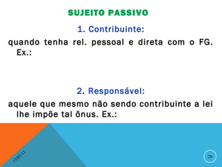SUJEITO PASSIVO
              1. Contribuinte:
quando tenha rel. pessoal e direta com o FG.
  Ex.:



                2. Responsável:
aquele que mesmo não sendo contribuinte a lei
  lhe impõe tal ônus. Ex.:



               13
          3/                               20
     3 /0
 1
 