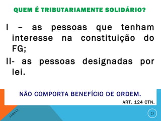 QUEM É TRIBUTARIAMENTE SOLIDÁRIO?

I   – as pessoas que tenham
  interesse na constituição do
  FG;
II- as pessoas designadas por
  lei.

                       NÃO COMPORTA BENEFÍCIO DE ORDEM.
                                                  ART. 124 CTN.

                  13
             3/                                              23
        3 /0
    1
 