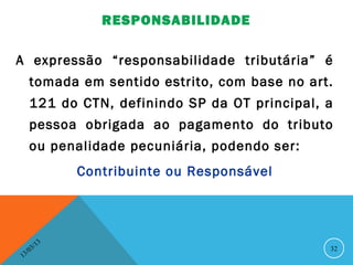 RESPONSABILIDADE

A expressão “responsabilidade tributária” é
      tomada em sentido estrito, com base no art.
      121 do CTN, definindo SP da OT principal, a
      pessoa obrigada ao pagamento do tributo
      ou penalidade pecuniária, podendo ser:
                   Contribuinte ou Responsável




              13
         3/                                      32
    3 /0
1
 