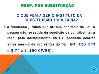 RESP. POR SUBSTITUIÇÃO

                    O QUE VEM A SER O INSTITUTO DA
                       SUBSTITUIÇÃO TRIBUTÁRIA?
é o fenômeno jurídico que atribui, por meio de Lei, à
     pessoa não revestida da condição da contribuinte, a
     resp. pelo adimplemento da OT, podendo ocorrer
     antes mesmo da ocorrência do FG. (art. 128 CTN
     e § 7° art. 150 CF/88 ).



               13
          3/                                          34
     3 /0
 1
 
