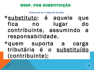 RESP. POR SUBSTITUIÇÃO
                      Temos que ter a seguinte divisão:


*substituto: é aquele que
 fica     no     lugar   do
 contribuinte, assumindo a
 responsabilidade.
*quem suporta a carga
 tributária é o substituído
 (contribuinte);
              13
         3/                                               36
    3 /0
1
 
