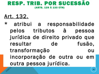 RESP. TRIB. POR SUCESSÃO
                   (ARTS. 129 À 133 CTN)


Art. 132.
* atribui a responsabilidade
  pelos    tributos   à    pessoa
  jurídica de direito privado que
  resultar        de        fusão,
  transformação                 ou
  incorporação de outra ou em
  outra pessoa jurídica.
              13
         3/                                40
    3 /0
1
 