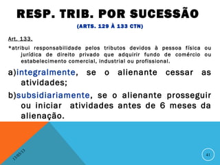RESP. TRIB. POR SUCESSÃO
                      (ARTS. 129 À 133 CTN)

Art. 133.
*atribui responsabilidade pelos tributos devidos à pessoa física ou
     jurídica de direito privado que adquirir fundo de comércio ou
     estabelecimento comercial, industrial ou profissional.

a)integralmente, se o alienante cessar as
   atividades;
b)subsidiariamente, se o alienante prosseguir
   ou iniciar atividades antes de 6 meses da
   alienação.



                13
           3/                                                    41
      3 /0
  1
 