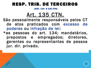 RESP. TRIB. DE TERCEIROS
                            (ART. 134 E 135 CTN)


                         Art. 135 CTN.
São pessoalmente responsáveis pelos CT
 de atos praticados com excesso de
 poderes ou infração de lei:
*as pessoas do art. 134; mandatários,
 prepostos e empregados; diretores,
 gerentes ou representantes de pessoa
 jur. dir. privado.


               13
          3/                                       44
     3 /0
 1
 