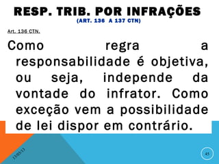 RESP. TRIB. POR INFRAÇÕES
                     (ART. 136 A 137 CTN)
Art. 136 CTN.


Como            regra         a
 responsabilidade é objetiva,
 ou    seja,   independe     da
 vontade do infrator. Como
 exceção vem a possibilidade
 de lei dispor em contrário.
                13
           3/                               45
      3 /0
  1
 