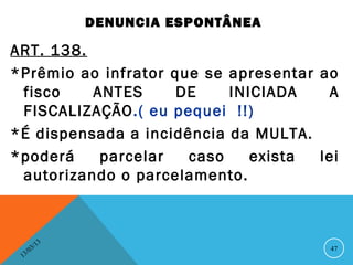 DENUNCIA ESPONTÂNEA

ART. 138.
*Prêmio ao infrator que se apresentar ao
 fisco    ANTES      DE    INICIADA    A
 FISCALIZAÇÃO.( eu pequei !!)
*É dispensada a incidência da MULTA.
*poderá    parcelar   caso    exista  lei
 autorizando o parcelamento.



               13
          3/                              47
     3 /0
 1
 