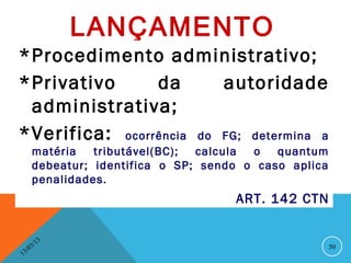 LANÇAMENTO
*Procedimento administrativo;
*Privativo      da       autoridade
 administrativa;
*Verifica: ocorrência do FG; determina a
        matéria   tributável(BC); calcula o   quantum
        debeatur; identifica o SP; sendo o caso aplica
        penalidades.
                                       ART. 142 CTN


              13
         3/                                              50
    3 /0
1
 