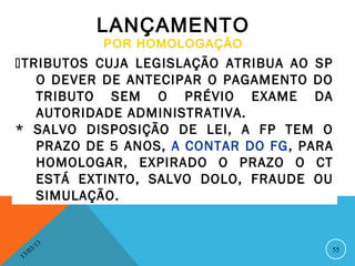LANÇAMENTO
                   POR HOMOLOGAÇÃO
TRIBUTOS CUJA LEGISLAÇÃO ATRIBUA AO SP
   O DEVER DE ANTECIPAR O PAGAMENTO DO
   TRIBUTO SEM O PRÉVIO EXAME DA
   AUTORIDADE ADMINISTRATIVA.
* SALVO DISPOSIÇÃO DE LEI, A FP TEM O
   PRAZO DE 5 ANOS, A CONTAR DO FG, PARA
   HOMOLOGAR, EXPIRADO O PRAZO O CT
   ESTÁ EXTINTO, SALVO DOLO, FRAUDE OU
   SIMULAÇÃO.


              13
         3/                            55
    3 /0
1
 