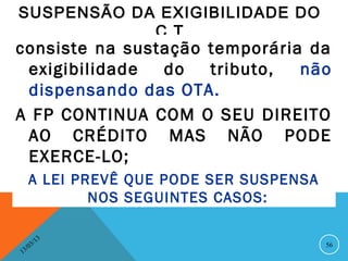 SUSPENSÃO DA EXIGIBILIDADE DO
            C T
consiste na sustação temporária da
 exigibilidade  do   tributo,  não
 dispensando das OTA.
A FP CONTINUA COM O SEU DIREITO
 AO CRÉDITO MAS NÃO PODE
 EXERCE-LO;
      A LEI PREVÊ QUE PODE SER SUSPENSA
              NOS SEGUINTES CASOS:

              13
         3/                               56
    3 /0
1
 