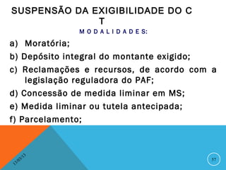 SUSPENSÃO DA EXIGIBILIDADE DO C
              T
                   M O D A L I D A D E S:

a) Moratória;
b) Depósito integral do montante exigido;
c) Reclamações e recursos, de acordo com a
    legislação reguladora do PAF;
d) Concessão de medida liminar em MS;
e) Medida liminar ou tutela antecipada;
f) Parcelamento;



              13
         3/                                 57
    3 /0
1
 