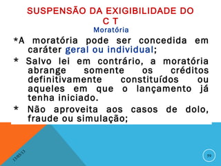 SUSPENSÃO DA EXIGIBILIDADE DO
                               C T
                              Moratória
* A moratória pode ser concedida em
  caráter geral ou individual ;
* Salvo lei em contrário, a moratória
  abrange     somente      os   créditos
  definitivamente     constituídos    ou
  aqueles em que o lançamento já
  tenha iniciado.
* Não aproveita aos casos de dolo,
  fraude ou simulação;


              13
         3/                                        59
    3 /0
1
 