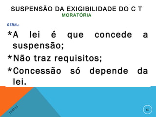 SUSPENSÃO DA EXIGIBILIDADE DO C T
                    MORATÓRIA

GERAL:


*A lei é que concede a
 suspensão;
*Não traz requisitos;
*Concessão só depende da
 lei.

               13
          3/                         60
     3 /0
 1
 