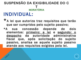 SUSPENSÃO DA EXIGIBILIDADE DO C
              T
                    MORATÓRIA

INDIVIDUAL:
* A lei que autoriza traz requisitos que terão
  que ser cumpridos pelo sujeito passivo;
*A    sua   concessão     depende    de    dois
  elementos: primeiro: a lei e segundo: o
  despacho da autoridade administrativa
  fiscal que, após solicitação do sujeito
  passivo, analisa se aquele sujeito passivo
  atende aos requisitos exigidos pela lei.

               13
          3/                                  61
     3 /0
 1
 