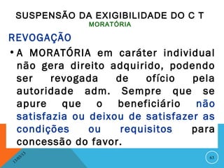 SUSPENSÃO DA EXIGIBILIDADE DO C T
                    MORATÓRIA

REVOGAÇÃO
• A MORATÓRIA em caráter individual
  não gera direito adquirido, podendo
  ser    revogada    de    ofício  pela
  autoridade adm. Sempre que se
  apure que o        beneficiário   não
  satisfazia ou deixou de satisfazer as
  condições     ou    requisitos   para
  concessão do favor.
               13
          3/                          63
     3 /0
 1
 
