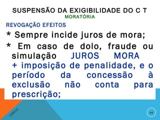SUSPENSÃO DA EXIGIBILIDADE DO C T
                    MORATÓRIA
REVOGAÇÃO EFEITOS
* Sempre incide juros de mora;
* Em caso de dolo, fraude ou
 simulação      JUROS    MORA
 + imposição de penalidade, e o
 período     da    concessão    à
 exclusão     não    conta   para
 prescrição;
               13
          3/                              64
     3 /0
 1
 