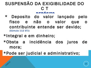 SUSPENSÃO DA EXIGIBILIDADE DO
            C T
                                  DEPÓSITO
 * Deposito do valor lançado pelo
   fisco e não o valor que o
   contribuinte entende ser devido;
               (Súmula 112 STJ)

*Integral e em dinheiro;
*Obsta a incidência dos juros de
   mora;
*Pode ser judicial e administrativo;

               13
          3/                                 65
     3 /0
 1
 