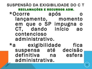 SUSPENSÃO DA EXIGIBILIDADE DO C T
                   RECLAMAÇÕES E RECURSOS ADM.
          *Ocorre         após         o
            lançamento,        momento
            em que o SP impugna o
            CT,   dando      início   ao
            contencioso
            administrativo.
          *a     exigibilidade      fica
            suspensa até decisão
            definitiva     na     esfera
            administrativa.
              13
         3/                                      66
    3 /0
1
 