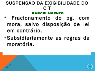 SUSPENSÃO DA EXIGIBILIDADE DO
            C T
                   PARCELAMENTO
* Fracionamento do pg. com
 mora, salvo disposição de lei
 em contrário.
*Subsidiariamente as regras da
 moratória.


              13
         3/                       69
    3 /0
1
 