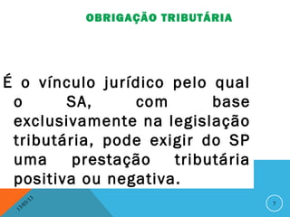OBRIGAÇÃO TRIBUTÁRIA




É o vínculo jurídico pelo qual
 o      SA,     com       base
 exclusivamente na legislação
 tributária, pode exigir do SP
 uma     prestação   tributária
 positiva ou negativa.
               13
          3/                               7
     3 /0
 1
 