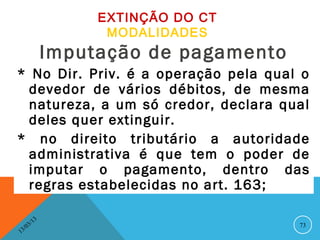 EXTINÇÃO DO CT
                         MODALIDADES
                   Imputação de pagamento
* No Dir. Priv. é a operação pela qual o
  devedor de vários débitos, de mesma
  natureza, a um só credor, declara qual
  deles quer extinguir.
* no direito tributário a autoridade
  administrativa é que tem o poder de
  imputar o pagamento, dentro das
  regras estabelecidas no art. 163;

              13
         3/                                 73
    3 /0
1
 