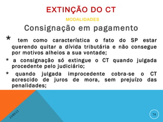 EXTINÇÃO DO CT
                            MODALIDADES

                    Consignação em pagamento
*   tem como característica o fato do SP estar
  querendo quitar a dívida tributária e não consegue
  por motivos alheios a sua vontade;
* a consignação só extingue o CT quando julgada
  procedente pelo judiciário;
* quando julgada improcedente cobra-se o CT
  acrescido de juros de mora, sem prejuízo das
  penalidades;



               13
          3/                                      74
     3 /0
 1
 