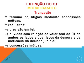 EXTINÇÃO DO CT
              MODALIDAADES
                  Transação
* termino de litígios mediante concessões
  mútuas.
* requisitos:
→ previsão em lei;
→ dúvidas com relação ao valor real do CT de
  ambos os lados e dos riscos da demora e da
  ineficácia da decisão judicial;
→ concessões mútuas.


              13
         3/                               77
    3 /0
1
 