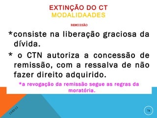 EXTINÇÃO DO CT
                             MODALIDAADES
                                     REMISSÃO


*consiste na liberação graciosa da
 dívida.
* o CTN autoriza a concessão de
 remissão, com a ressalva de não
 fazer direito adquirido.
                   *a revogação da remissão segue as regras da
                                     moratória.


              13
         3/                                                      78
    3 /0
1
 