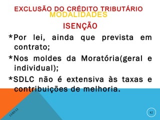 EXCLUSÃO DO CRÉDITO TRIBUTÁRIO
                   MODALIDADES
              ISENÇÃO
*Por lei, ainda que prevista em
 contrato;
*Nos moldes da Moratória(geral e
 individual);
*SDLC não é extensiva às taxas e
 contribuições de melhoria.

              13
         3/                              82
    3 /0
1
 