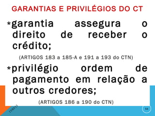 GARANTIAS E PRIVILÉGIOS DO CT

* garantia                          assegura                  o
      direito                    de   receber                 o
      crédito;
                   (ARTIGOS 183 a 185-A e 191 a 193 do CTN)

* privilégio       ordem  de
      pagamento em relação a
      outros credores;
                         (ARTIGOS 186 a 190 do CTN)
              13
         3/                                                   84
    3 /0
1
 