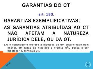GARANTIAS DO CT
                         art. 183.
GARANTIAS EXEMPLIFICATIVAS;
AS GARANTIAS ATRIBUÍDAS AO CT
 NÃO    AFETAM    A   NATUREZA
 JURÍDICA DELE, OU DA OT.
EX: o contribuinte oferece a hipoteca de um determinado bem
  imóvel, em razão da hipoteca o crédito NÃO passa a ser
  hipotecário, continua CT.



               13
          3/                                             86
     3 /0
 1
 
