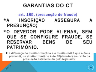 GARANTIAS DO CT
                   art. 185. (presunção de fraude)
*A   INSCRIÇÃO   ASSEGURA   A
 PRESUNÇÃO;
*O DEVEDOR PODE ALIENAR, SEM
 QUE SE CONFIGURE FRAUDE, SE
 RESERVAR    BENS    DE   SEU
 PATRIMÔNIO.
• a diferença do direito tributário e       o direito civil é que o ônus
         probandi, no direito tributário é do SP(devedor) em razão da
                   presunção estabelecida pelo legislador.

              13
         3/                                                            88
    3 /0
1
 