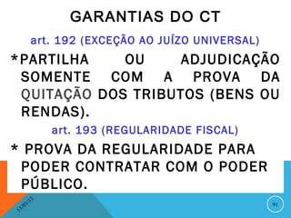 GARANTIAS DO CT
              art. 192 (EXCEÇÃO AO JUÍZO UNIVERSAL)
*PARTILHA    OU     ADJUDICAÇÃO
 SOMENTE COM A PROVA DA
 QUITAÇÃO DOS TRIBUTOS (BENS OU
 RENDAS).
                   art. 193 (REGULARIDADE FISCAL)
* PROVA DA REGULARIDADE PARA
 PODER CONTRATAR COM O PODER
 PÚBLICO.
              13
         3/                                           91
    3 /0
1
 