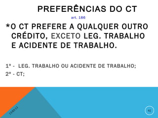 PREFERÊNCIAS DO CT
                          art. 186

*O CT PREFERE A QUALQUER OUTRO
 CRÉDITO, EXCETO LEG. TRABALHO
 E ACIDENTE DE TRABALHO.

1º - LEG. TRABALHO OU ACIDENTE DE TRABALHO;
2º - CT;




               13
          3/                                  92
     3 /0
 1
 