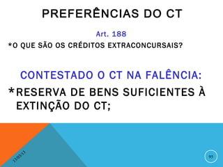 PREFERÊNCIAS DO CT
                          Art. 188
*O QUE SÃO OS CRÉDITOS EXTRACONCURSAIS?



         CONTESTADO O CT NA FALÊNCIA:
* RESERVA DE BENS SUFICIENTES À
     EXTINÇÃO DO CT;



               13
          3/                              95
     3 /0
 1
 