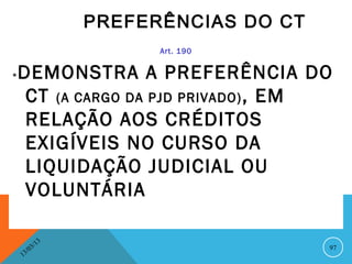 PREFERÊNCIAS DO CT
                             Art. 190


*   DEMONSTRA A PREFERÊNCIA DO
     CT (A CARGO DA PJD PRIVADO) , EM
     RELAÇÃO AOS CRÉDITOS
     EXIGÍVEIS NO CURSO DA
     LIQUIDAÇÃO JUDICIAL OU
     VOLUNTÁRIA

                  13
             3/                             97
        3 /0
    1
 