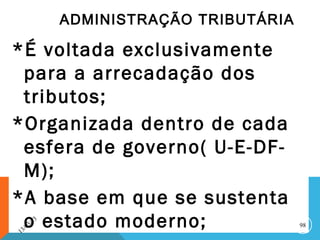 ADMINISTRAÇÃO TRIBUTÁRIA

*É voltada exclusivamente
 para a arrecadação dos
 tributos;
*Organizada dentro de cada
 esfera de governo( U-E-DF-
 M);
*A base em que se sustenta
1
 o estado moderno;
    3 /0
         3/
              13
                                              98
 