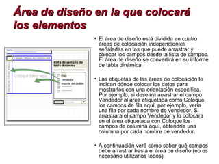 Área de diseño en la que colocará
los elementos
               • El área de diseño está dividida en cuatro
                 áreas de colocación independientes
                 señaladas en las que puede arrastrar y
                 colocar los campos desde la lista de campos.
                 El área de diseño se convertirá en su informe
                 de tabla dinámica.

               • Las etiquetas de las áreas de colocación le
                 indican dónde colocar los datos para
                 mostrarlos con una orientación específica.
                 Por ejemplo, si deseara arrastrar el campo
                 Vendedor al área etiquetada como Coloque
                 los campos de fila aquí, por ejemplo, vería
                 una fila por cada nombre de vendedor. Si
                 arrastrara el campo Vendedor y lo colocara
                 en el área etiquetada con Coloque los
                 campos de columna aquí, obtendría una
                 columna por cada nombre de vendedor.

               • A continuación verá cómo saber qué campos
                 debe arrastrar hasta el área de diseño (no es
                 necesario utilizarlos todos).
 