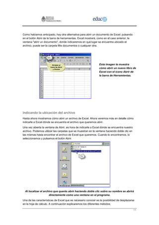 Como habíamos anticipado, hay otra alternativa para abrir un documento de Excel: pulsando
en el botón Abrir de la barra de herramientas. Excel mostrará, como en el caso anterior, la
ventana "abrir un documento", donde indicaremos en qué lugar se encuentra ubicado el
archivo; puede ser la carpeta Mis documentos o cualquier otra.




                                                               Esta imagen te muestra
                                                               cómo abrir un nuevo libro de
                                                               Excel con el ícono Abrir de
                                                               la barra de Herramientas.




Indicando la ubicación del archivo
Hasta ahora mostramos cómo abrir un archivo de Excel. Ahora veremos más en detalle cómo
indicarle a Excel dónde se encuentra el archivo que queremos abrir.
Una vez abierta la ventana de Abrir, es hora de indicarle a Excel dónde se encuentra nuestro
archivo. Podemos utilizar las carpetas que se muestran en la ventana haciendo doble clic en
las mismas hasta encontrar el archivo de Excel que queremos. Cuando lo encontramos, lo
seleccionamos y pulsamos el botón Abrir.




  Al localizar el archivo que querés abrir haciendo doble clic sobre su nombre se abrirá
                      directamente como una ventana en el programa.
Una de las características de Excel que es necesario conocer es la posibilidad de desplazarse
en la hoja de cálculo. A continuación explicaremos los diferentes métodos.

                                                                                               11
 