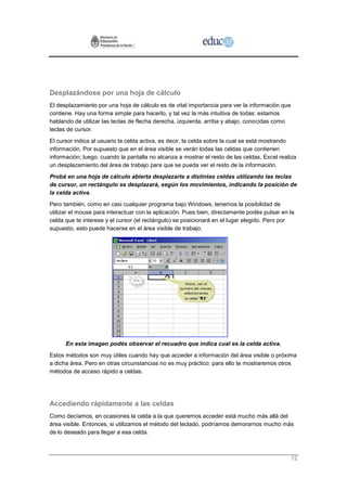 Desplazándose por una hoja de cálculo
El desplazamiento por una hoja de cálculo es de vital importancia para ver la información que
contiene. Hay una forma simple para hacerlo, y tal vez la más intuitiva de todas: estamos
hablando de utilizar las teclas de flecha derecha, izquierda, arriba y abajo, conocidas como
teclas de cursor.
El cursor indica al usuario la celda activa, es decir, la celda sobre la cual se está mostrando
información. Por supuesto que en el área visible se verán todas las celdas que contienen
información; luego, cuando la pantalla no alcanza a mostrar el resto de las celdas, Excel realiza
un desplazamiento del área de trabajo para que se pueda ver el resto de la información.
Probá en una hoja de cálculo abierta desplazarte a distintas celdas utilizando las teclas
de cursor, un rectángulo se desplazará, según los movimientos, indicando la posición de
la celda activa.
Pero también, como en casi cualquier programa bajo Windows, tenemos la posibilidad de
utilizar el mouse para interactuar con la aplicación. Pues bien, directamente podés pulsar en la
celda que te interese y el cursor (el rectángulo) se posicionará en el lugar elegido. Pero por
supuesto, esto puede hacerse en el área visible de trabajo.




      En esta imagen podés observar el recuadro que indica cual es la celda activa.
Estos métodos son muy útiles cuando hay que acceder a información del área visible o próxima
a dicha área. Pero en otras circunstancias no es muy práctico: para ello te mostraremos otros
métodos de acceso rápido a celdas.




Accediendo rápidamente a las celdas
Como decíamos, en ocasiones la celda a la que queremos acceder está mucho más allá del
área visible. Entonces, si utilizamos el método del teclado, podríamos demorarnos mucho más
de lo deseado para llegar a esa celda.



                                                                                                12
 