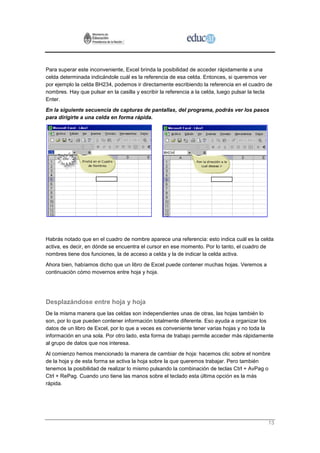 Para superar este inconveniente, Excel brinda la posibilidad de acceder rápidamente a una
celda determinada indicándole cuál es la referencia de esa celda. Entonces, si queremos ver
por ejemplo la celda BH234, podemos ir directamente escribiendo la referencia en el cuadro de
nombres. Hay que pulsar en la casilla y escribir la referencia a la celda, luego pulsar la tecla
Enter.
En la siguiente secuencia de capturas de pantallas, del programa, podrás ver los pasos
para dirigirte a una celda en forma rápida.




Habrás notado que en el cuadro de nombre aparece una referencia: esto indica cuál es la celda
activa, es decir, en dónde se encuentra el cursor en ese momento. Por lo tanto, el cuadro de
nombres tiene dos funciones, la de acceso a celda y la de indicar la celda activa.
Ahora bien, habíamos dicho que un libro de Excel puede contener muchas hojas. Veremos a
continuación cómo movernos entre hoja y hoja.




Desplazándose entre hoja y hoja
De la misma manera que las celdas son independientes unas de otras, las hojas también lo
son, por lo que pueden contener información totalmente diferente. Eso ayuda a organizar los
datos de un libro de Excel, por lo que a veces es conveniente tener varias hojas y no toda la
información en una sola. Por otro lado, esta forma de trabajo permite acceder más rápidamente
al grupo de datos que nos interesa.
Al comienzo hemos mencionado la manera de cambiar de hoja: hacemos clic sobre el nombre
de la hoja y de esta forma se activa la hoja sobre la que queremos trabajar. Pero también
tenemos la posibilidad de realizar lo mismo pulsando la combinación de teclas Ctrl + AvPag o
Ctrl + RePag. Cuando uno tiene las manos sobre el teclado esta última opción es la más
rápida.




                                                                                              13
 