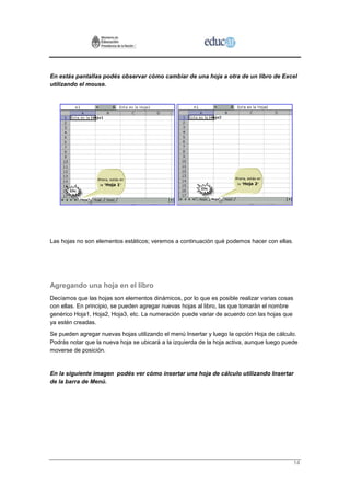 En estás pantallas podés observar cómo cambiar de una hoja a otra de un libro de Excel
utilizando el mouse.




Las hojas no son elementos estáticos; veremos a continuación qué podemos hacer con ellas.




Agregando una hoja en el libro
Decíamos que las hojas son elementos dinámicos, por lo que es posible realizar varias cosas
con ellas. En principio, se pueden agregar nuevas hojas al libro, las que tomarán el nombre
genérico Hoja1, Hoja2, Hoja3, etc. La numeración puede variar de acuerdo con las hojas que
ya estén creadas.
Se pueden agregar nuevas hojas utilizando el menú Insertar y luego la opción Hoja de cálculo.
Podrás notar que la nueva hoja se ubicará a la izquierda de la hoja activa, aunque luego puede
moverse de posición.


En la siguiente imagen podés ver cómo insertar una hoja de cálculo utilizando Insertar
de la barra de Menú.




                                                                                              14
 