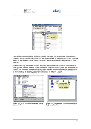 Pero también se puede lograr el mismo resultado usando el menú contextual. Este se activa
pulsando el botón derecho del mouse. En él podrás observar un conjunto de opciones variables
según en dónde se encuentre ubicado el puntero del mouse antes de que pulsemos su botón
derecho.
En este caso, hay que colocar primero el puntero del mouse sobre uno de los nombres de las
hojas y pulsar el botón derecho. Luego seleccionar la opción Insertar, por lo que aparecerá una
ventana con diferentes elementos que se pueden insertar. A continuación hay que seleccionar
el elemento Hoja de cálculo y posteriormente pulsar en el botón Aceptar.




Hacer clic en la opción Insertar del menú       Al abrirse este cuadro deberás seleccionar
contextual.                                     Hoja de cálculo.




                                                                                             15
 