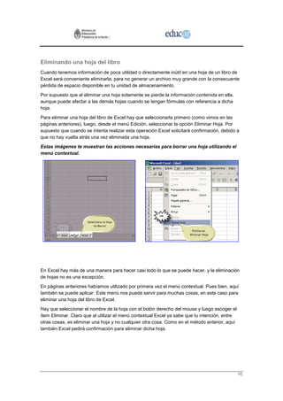 Eliminando una hoja del libro
Cuando tenemos información de poca utilidad o directamente inútil en una hoja de un libro de
Excel será conveniente eliminarla, para no generar un archivo muy grande con la consecuente
pérdida de espacio disponible en tu unidad de almacenamiento.
Por supuesto que al eliminar una hoja solamente se pierde la información contenida en ella,
aunque puede afectar a las demás hojas cuando se tengan fórmulas con referencia a dicha
hoja.
Para eliminar una hoja del libro de Excel hay que seleccionarla primero (como vimos en las
páginas anteriores), luego, desde el menú Edición, seleccionar la opción Eliminar Hoja. Por
supuesto que cuando se intenta realizar esta operación Excel solicitará confirmación, debido a
que no hay vuelta atrás una vez eliminada una hoja.
Estas imágenes te muestran las acciones necesarias para borrar una hoja utilizando el
menú contextual.




En Excel hay más de una manera para hacer casi todo lo que se puede hacer, y la eliminación
de hojas no es una excepción.
En páginas anteriores habíamos utilizado por primera vez el menú contextual. Pues bien, aquí
también se puede aplicar. Este menú nos puede servir para muchas cosas, en este caso para
eliminar una hoja del libro de Excel.
Hay que seleccionar el nombre de la hoja con el botón derecho del mouse y luego escoger el
ítem Eliminar. Claro que al utilizar el menú contextual Excel ya sabe que tu intención, entre
otras cosas, es eliminar una hoja y no cualquier otra cosa. Como en el método anterior, aquí
también Excel pedirá confirmación para eliminar dicha hoja.




                                                                                                16
 